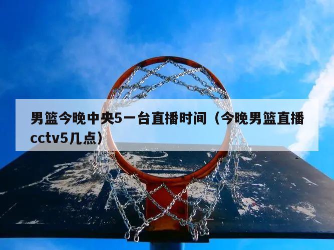 男篮今晚中央5一台直播时间（今晚男篮直播cctv5几点）