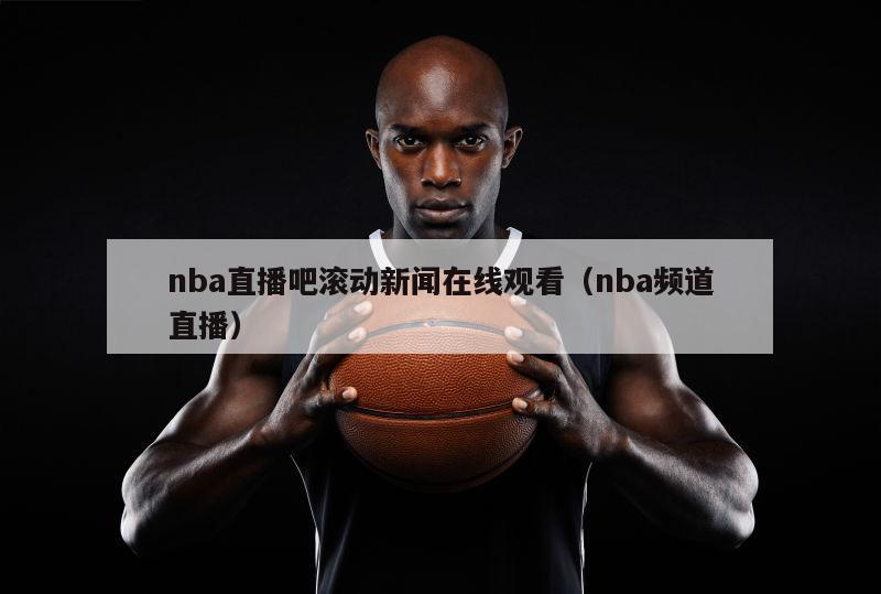 nba直播吧滚动新闻在线观看（nba频道直播）