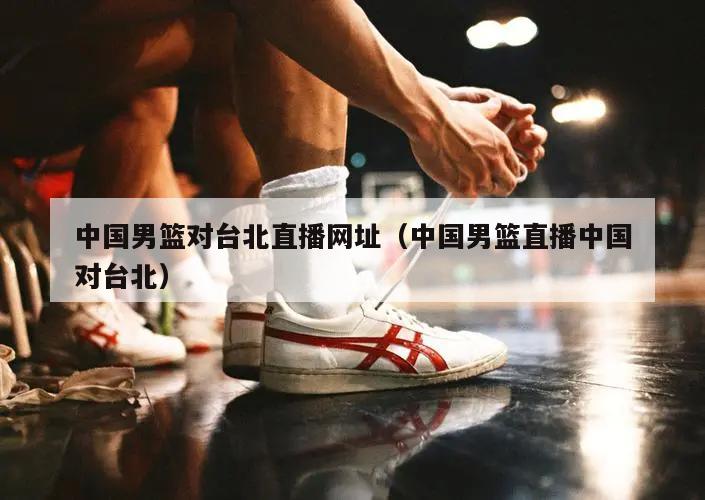 中国男篮对台北直播网址（中国男篮直播中国对台北）